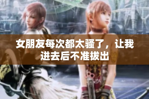 女朋友每次都太骚了，让我进去后不准拔出