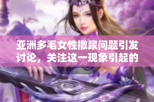 亚洲多毛女性撒尿问题引发讨论，关注这一现象引起的社会热点