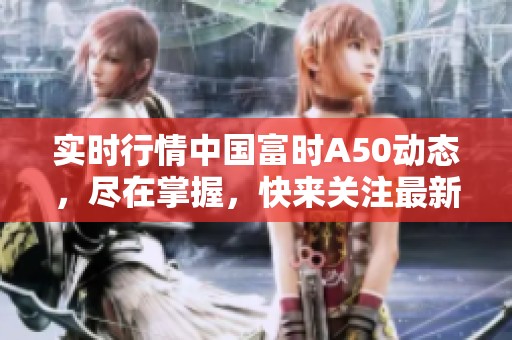 实时行情中国富时A50动态，尽在掌握，快来关注最新趋势分析