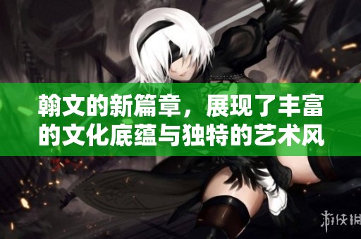 翰文的新篇章，展现了丰富的文化底蕴与独特的艺术风格