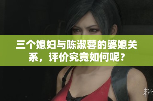 三个媳妇与陈淑蓉的婆媳关系，评价究竟如何呢？