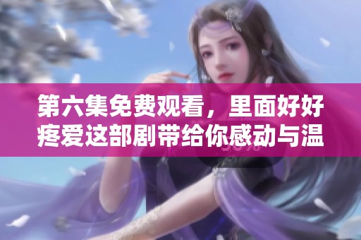 第六集免费观看，里面好好疼爱这部剧带给你感动与温暖