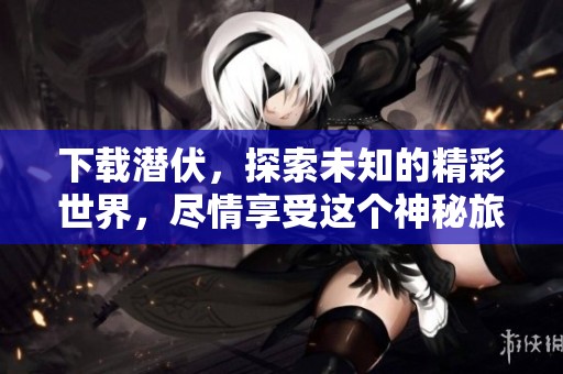 下载潜伏，探索未知的精彩世界，尽情享受这个神秘旅程带来的乐趣
