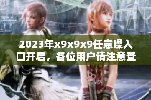 2023年x9x9x9任意噪入口开启，各位用户请注意查看相关信息