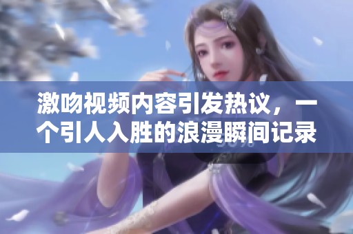 激吻视频内容引发热议，一个引人入胜的浪漫瞬间记录在案