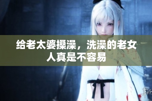 给老太婆搡澡，洗澡的老女人真是不容易