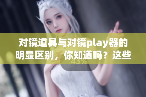 对镜道具与对镜play器的明显区别，你知道吗？这些细节需要明确区分！