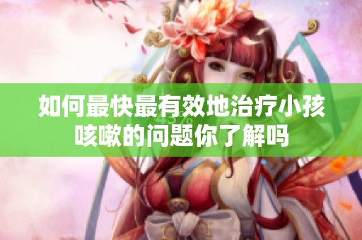 如何最快最有效地治疗小孩咳嗽的问题你了解吗