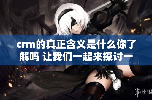 crm的真正含义是什么你了解吗 让我们一起来探讨一下吧
