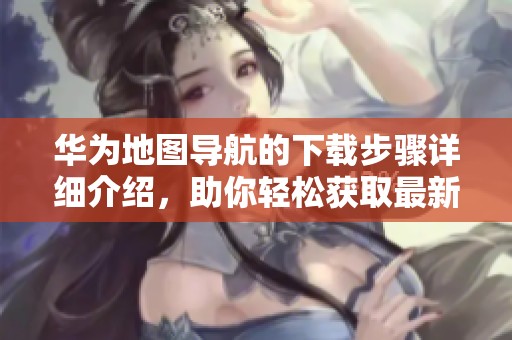 华为地图导航的下载步骤详细介绍，助你轻松获取最新版本
