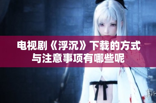 电视剧《浮沉》下载的方式与注意事项有哪些呢