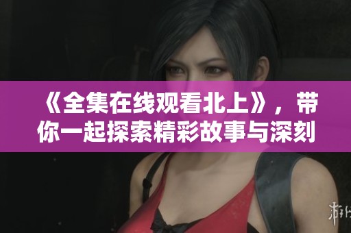 《全集在线观看北上》，带你一起探索精彩故事与深刻情感