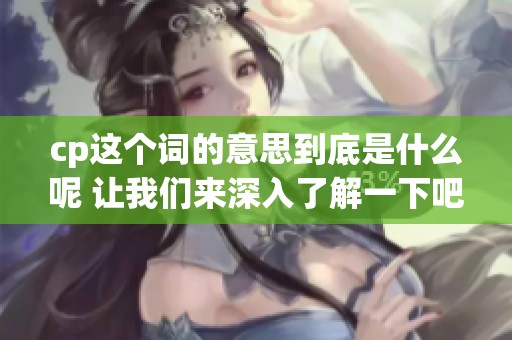 cp这个词的意思到底是什么呢 让我们来深入了解一下吧