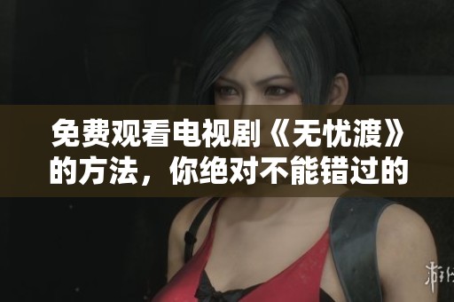免费观看电视剧《无忧渡》的方法，你绝对不能错过的精彩内容！