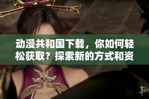 动漫共和国下载，你如何轻松获取？探索新的方式和资源，让你畅享动漫世界！