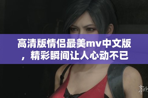 高清版情侣最美mv中文版，精彩瞬间让人心动不已