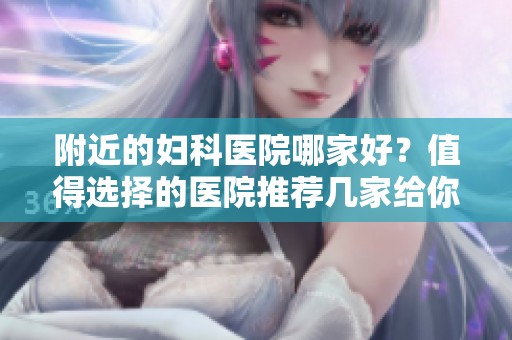 附近的妇科医院哪家好？值得选择的医院推荐几家给你！