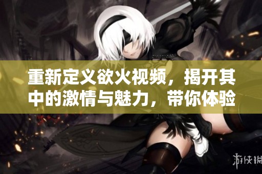 重新定义欲火视频，揭开其中的激情与魅力，带你体验不同寻常的视听盛宴。
