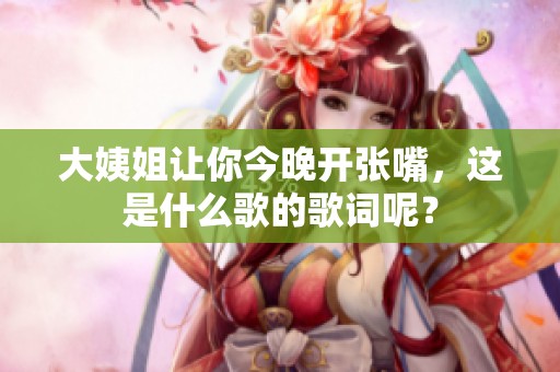 大姨姐让你今晚开张嘴，这是什么歌的歌词呢？
