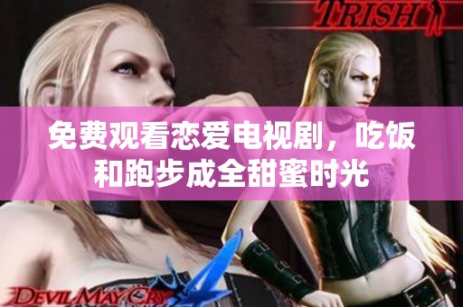 免费观看恋爱电视剧，吃饭和跑步成全甜蜜时光