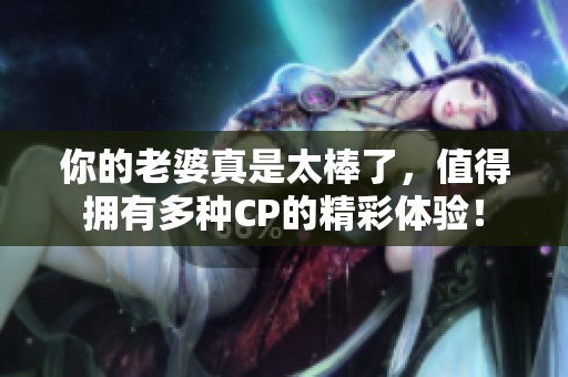 你的老婆真是太棒了，值得拥有多种CP的精彩体验！