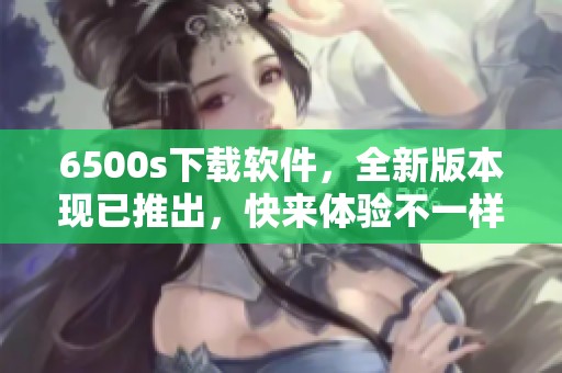 6500s下载软件，全新版本现已推出，快来体验不一样的使用感受！