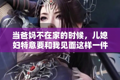 当爸妈不在家的时候，儿媳妇特意要和我见面这样一件事
