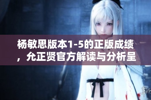 杨敏思版本1-5的正版成绩，允正贤官方解读与分析呈现