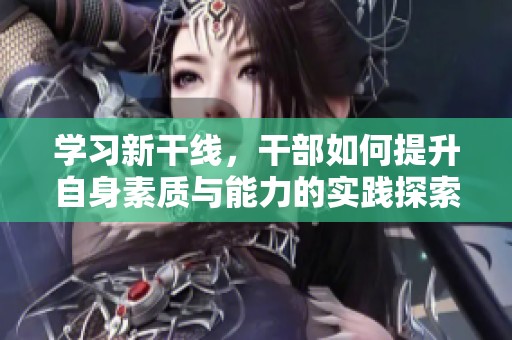 学习新干线，干部如何提升自身素质与能力的实践探索