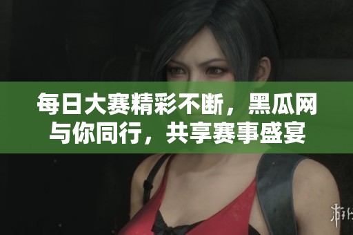 每日大赛精彩不断，黑瓜网与你同行，共享赛事盛宴