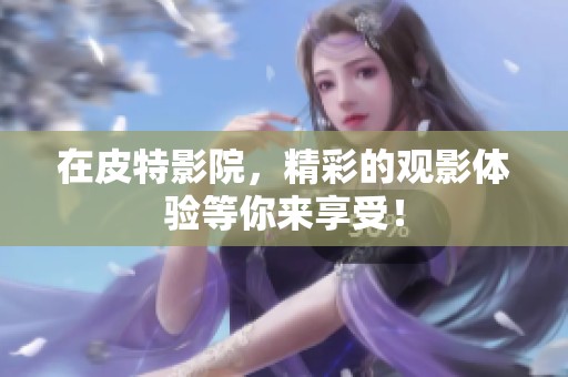 在皮特影院，精彩的观影体验等你来享受！