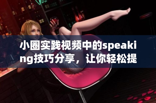 小圈实践视频中的speaking技巧分享，让你轻松提升口语表达能力