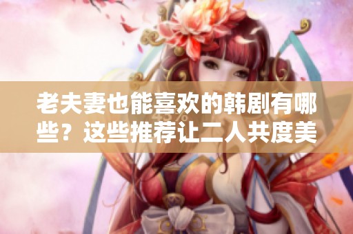 老夫妻也能喜欢的韩剧有哪些？这些推荐让二人共度美好时光！