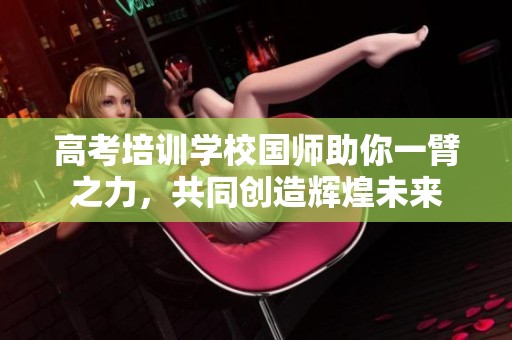 高考培训学校国师助你一臂之力，共同创造辉煌未来