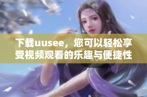 下载uusee，您可以轻松享受视频观看的乐趣与便捷性