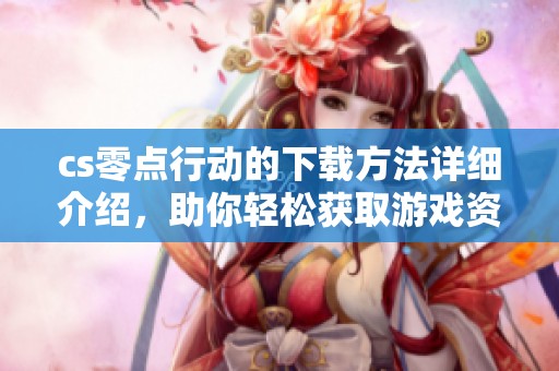 cs零点行动的下载方法详细介绍，助你轻松获取游戏资源