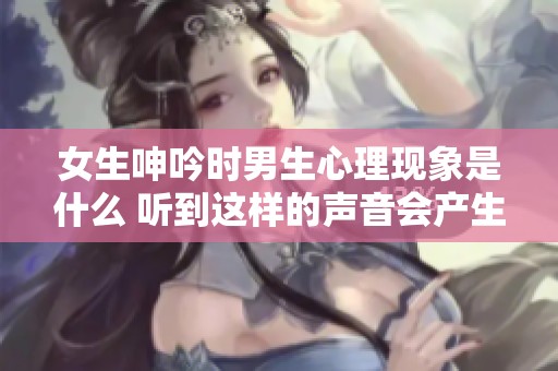 女生呻吟时男生心理现象是什么 听到这样的声音会产生怎样的反应呢