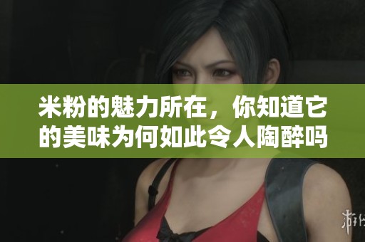 米粉的魅力所在，你知道它的美味为何如此令人陶醉吗