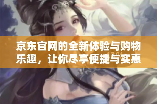 京东官网的全新体验与购物乐趣，让你尽享便捷与实惠的优质服务