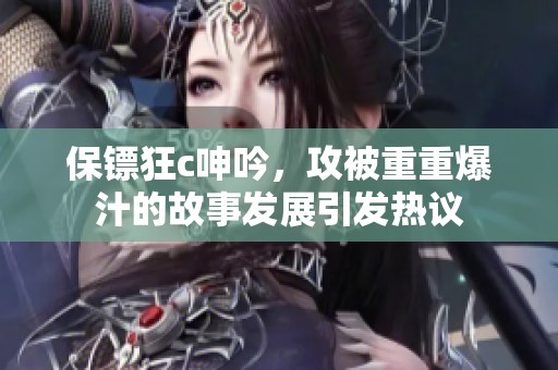 保镖狂c呻吟，攻被重重爆汁的故事发展引发热议