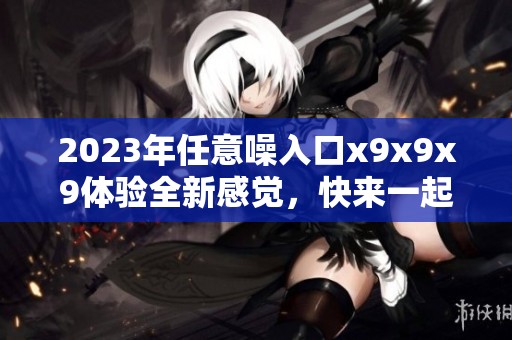 2023年任意噪入口x9x9x9体验全新感觉，快来一起探索更多可能性！