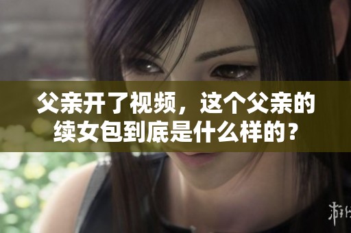 父亲开了视频，这个父亲的续女包到底是什么样的？