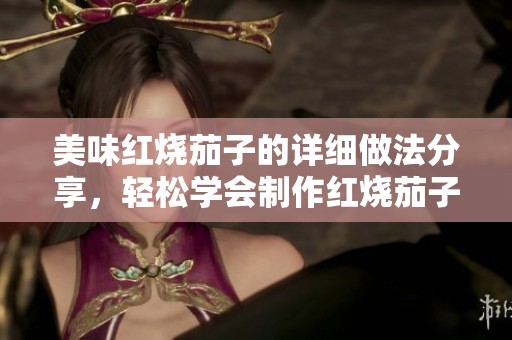 美味红烧茄子的详细做法分享，轻松学会制作红烧茄子！