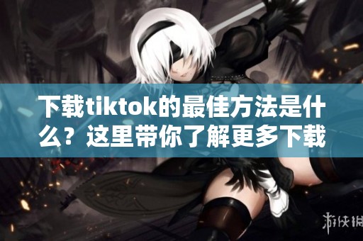 下载tiktok的最佳方法是什么？这里带你了解更多下载技巧与步骤。