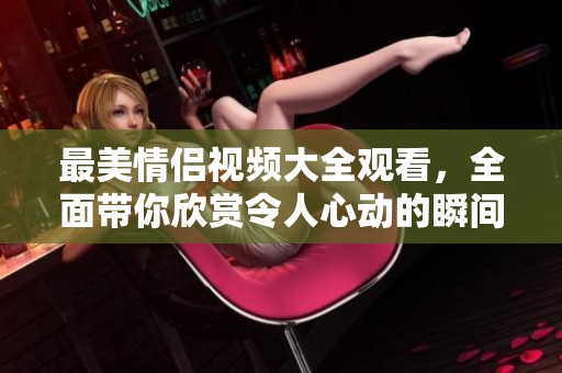 最美情侣视频大全观看，全面带你欣赏令人心动的瞬间