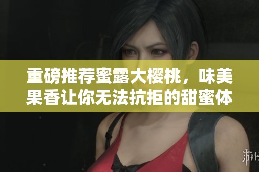 重磅推荐蜜露大樱桃，味美果香让你无法抗拒的甜蜜体验