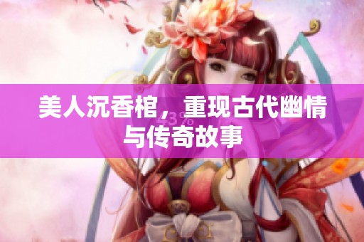 美人沉香棺，重现古代幽情与传奇故事