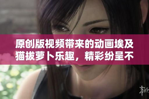 原创版视频带来的动画埃及猫拔萝卜乐趣，精彩纷呈不容错过！