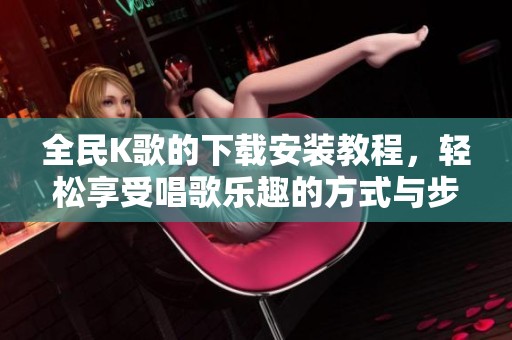 全民K歌的下载安装教程，轻松享受唱歌乐趣的方式与步骤