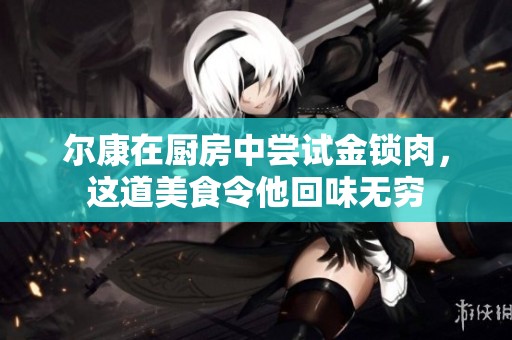 尔康在厨房中尝试金锁肉，这道美食令他回味无穷